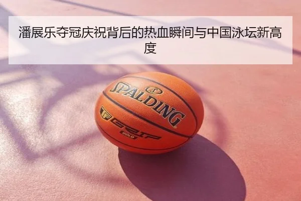 潘展乐夺冠庆祝背后的热血瞬间与中国泳坛新高度