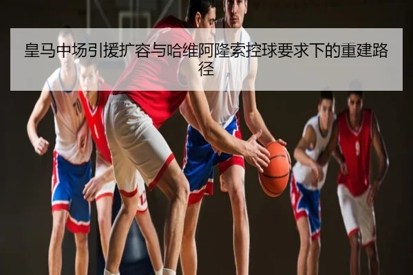 皇马中场引援扩容与哈维阿隆索控球要求下的重建路径