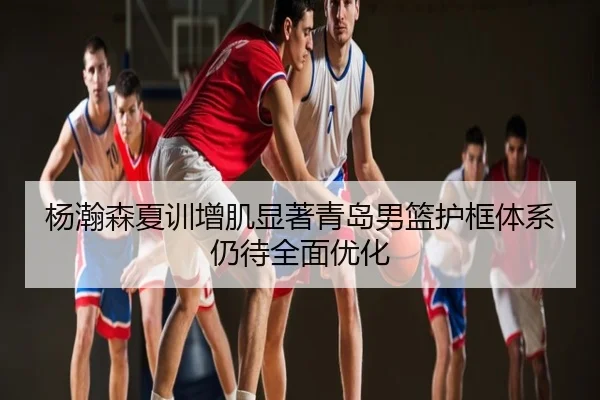 杨瀚森夏训增肌显著青岛男篮护框体系仍待全面优化
