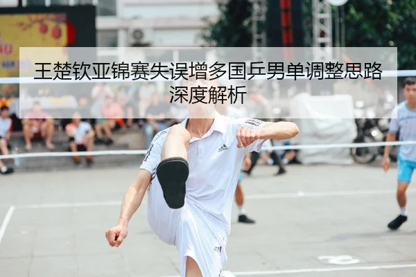 王楚钦亚锦赛失误增多国乒男单调整思路深度解析